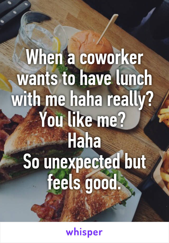 When a coworker wants to have lunch with me haha really? 
You like me? 
Haha
So unexpected but feels good.