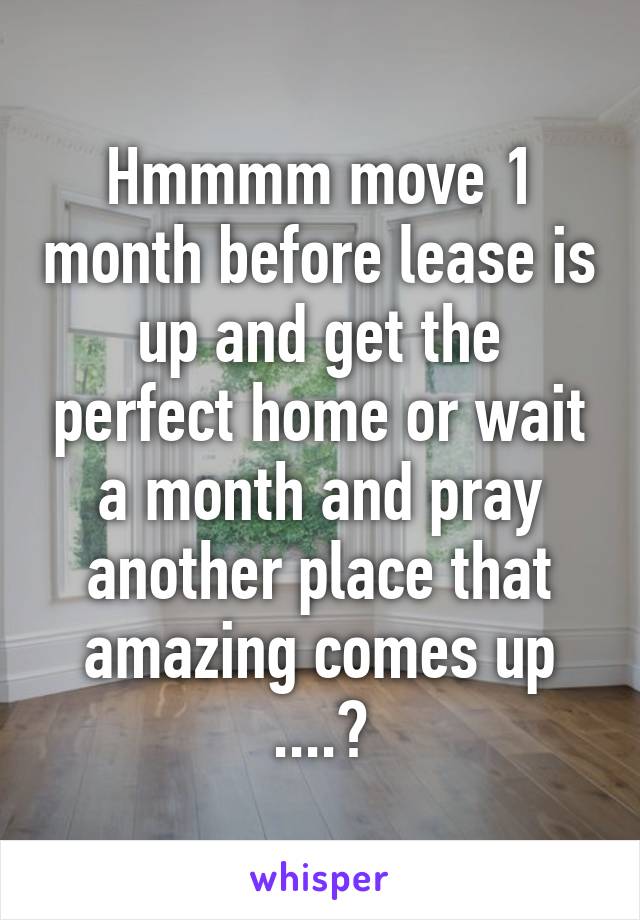 Hmmmm move 1 month before lease is up and get the perfect home or wait a month and pray another place that amazing comes up ....?