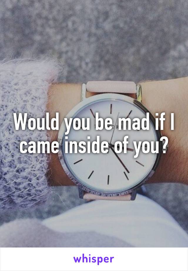 Would you be mad if I came inside of you?