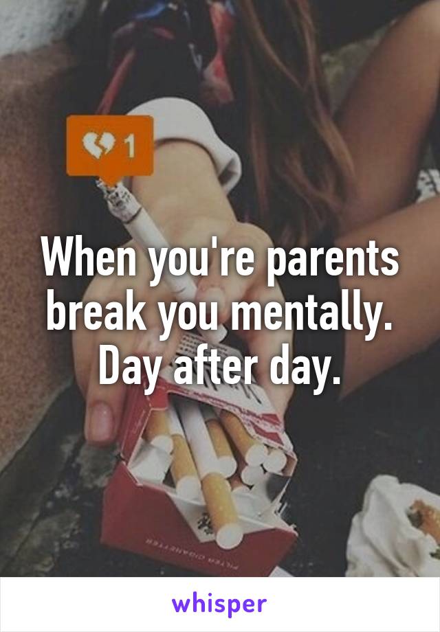 When you're parents break you mentally. Day after day.