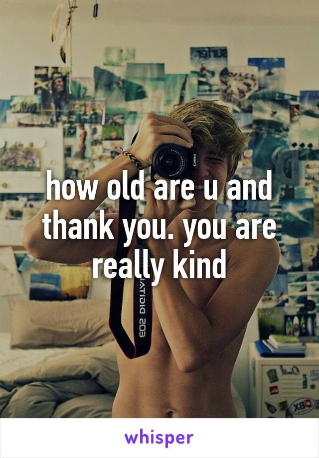 how old are u and thank you. you are really kind