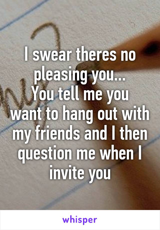 I swear theres no pleasing you...
You tell me you want to hang out with my friends and I then question me when I invite you