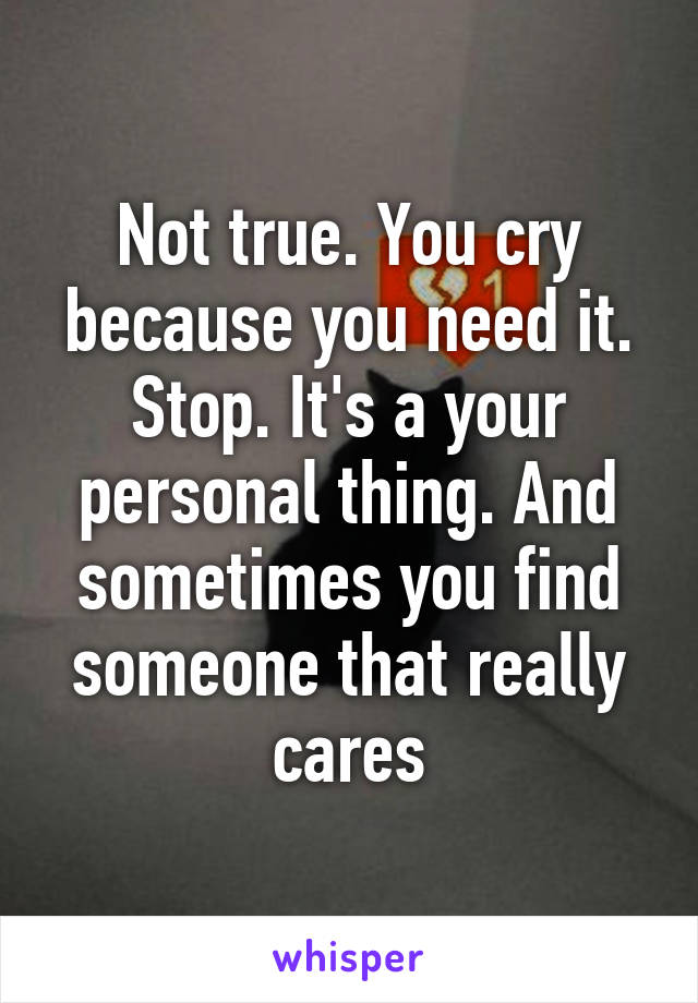 Not true. You cry because you need it. Stop. It's a your personal thing. And sometimes you find someone that really cares