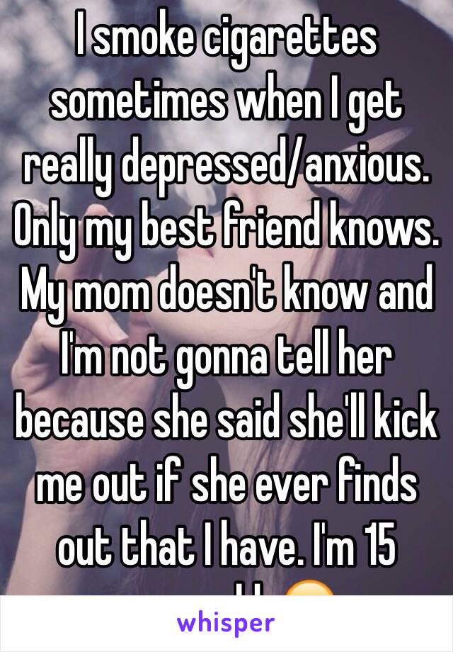 I smoke cigarettes sometimes when I get really depressed/anxious. Only my best friend knows. My mom doesn't know and I'm not gonna tell her because she said she'll kick me out if she ever finds out that I have. I'm 15 years old. 😞