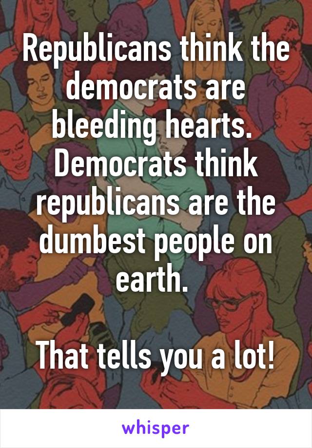 Republicans think the democrats are bleeding hearts. 
Democrats think republicans are the dumbest people on earth. 

That tells you a lot!
