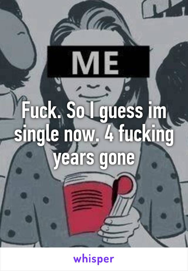 Fuck. So I guess im single now. 4 fucking years gone