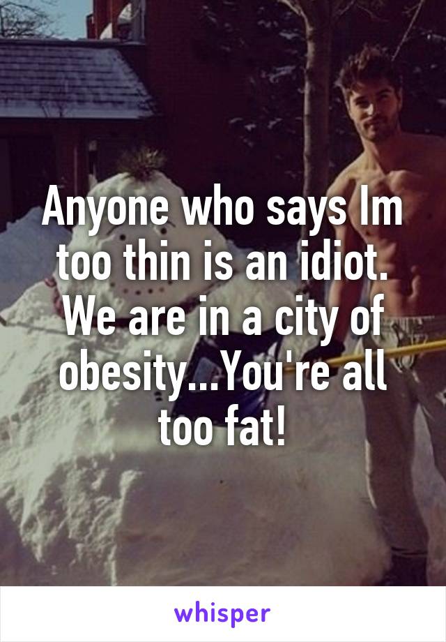 Anyone who says Im too thin is an idiot. We are in a city of obesity...You're all too fat!