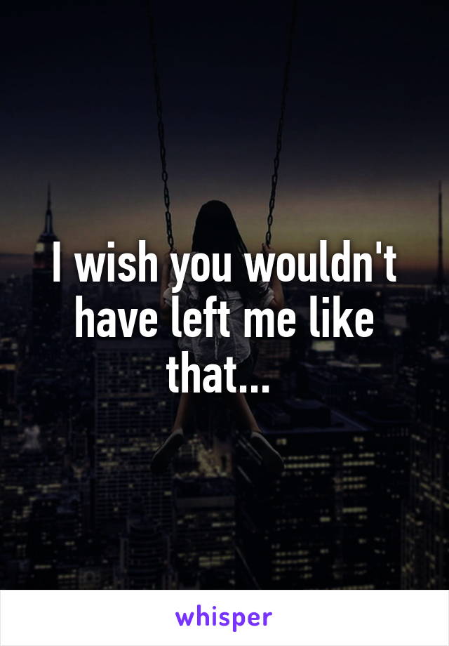 I wish you wouldn't have left me like that... 