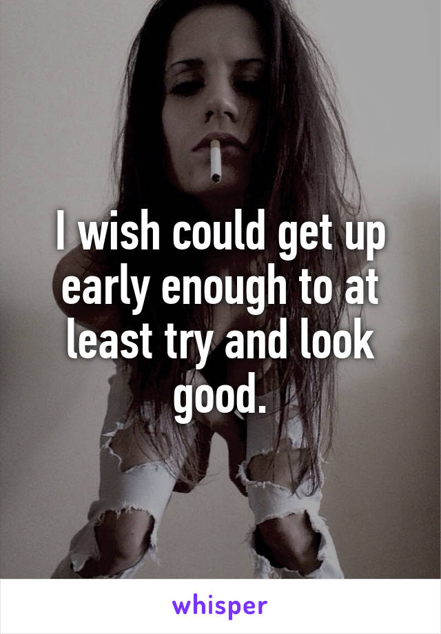 I wish could get up early enough to at least try and look good.