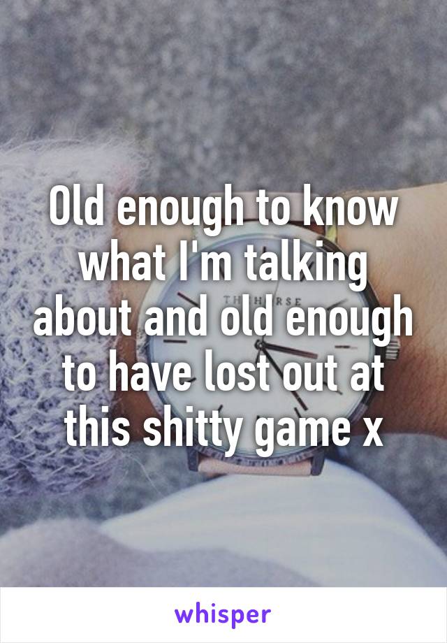 Old enough to know what I'm talking about and old enough to have lost out at this shitty game x