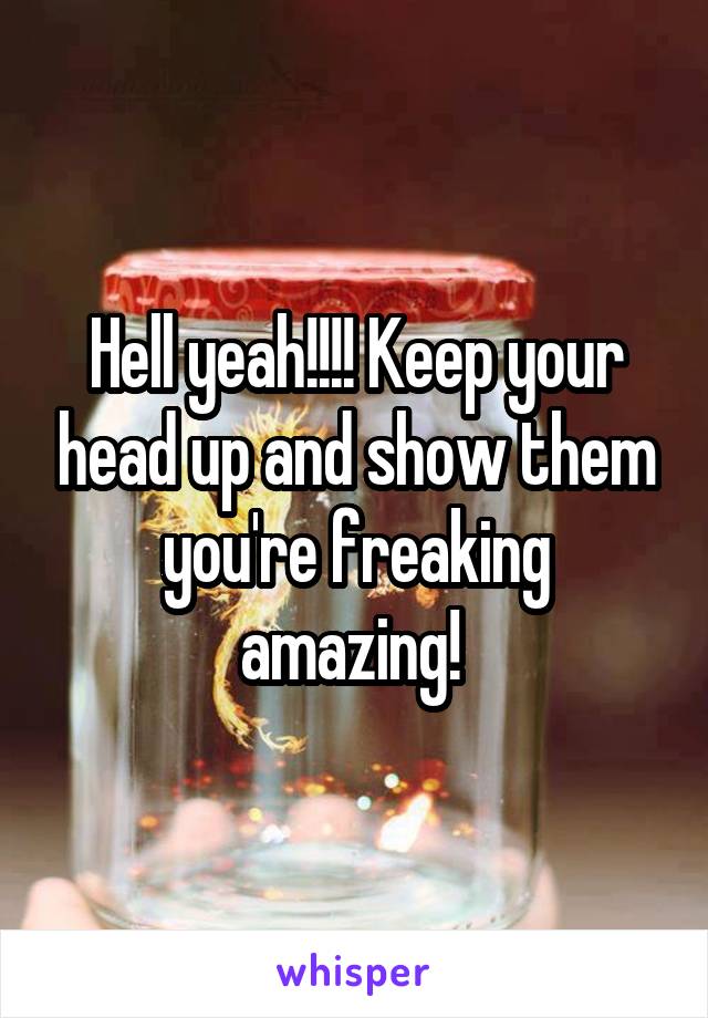 Hell yeah!!!! Keep your head up and show them you're freaking amazing! 
