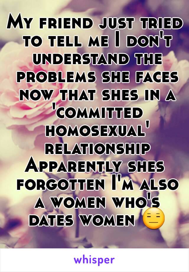 My friend just tried to tell me I don't understand the problems she faces now that shes in a 'committed homosexual' relationship
Apparently shes forgotten I'm also a women who's dates women 😑 