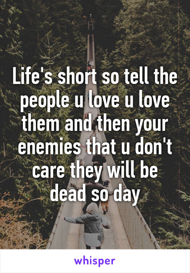 Life's short so tell the people u love u love them and then your enemies that u don't care they will be dead so day