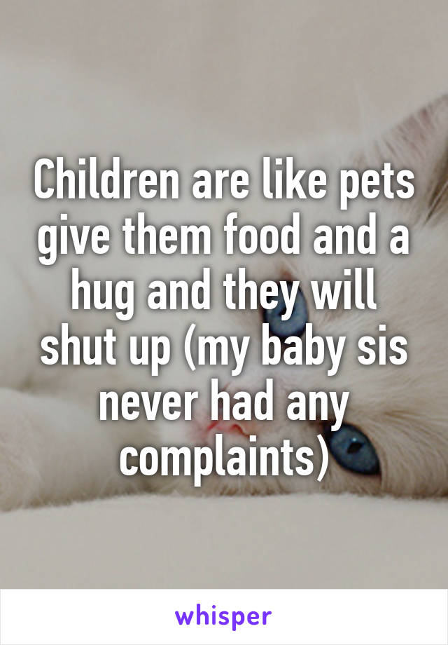 Children are like pets give them food and a hug and they will shut up (my baby sis never had any complaints)