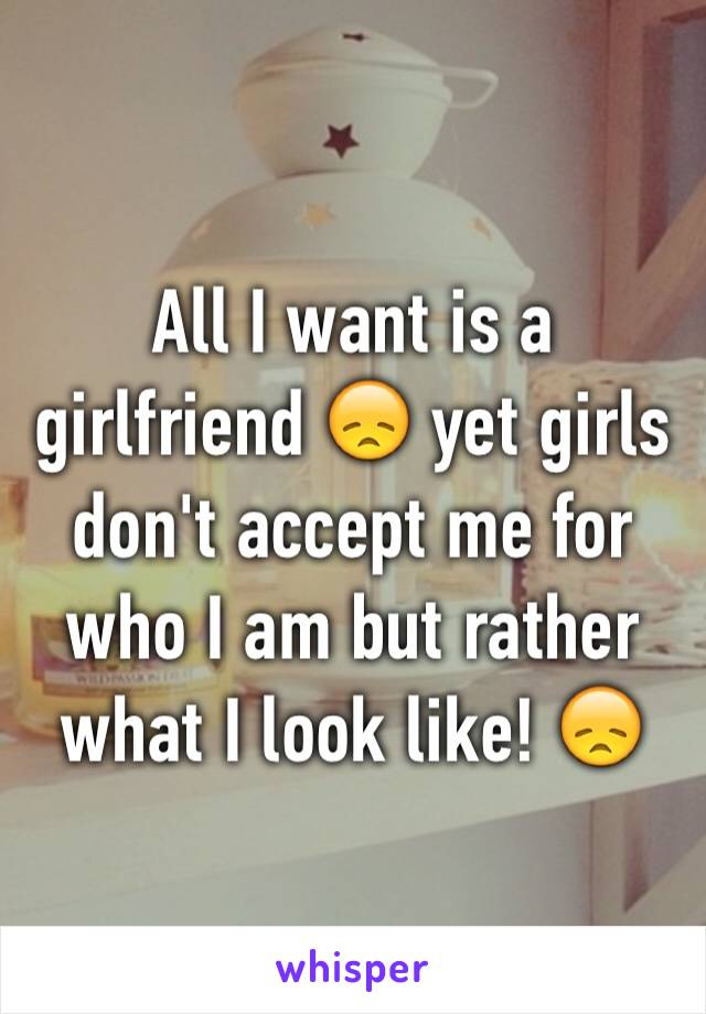 All I want is a girlfriend 😞 yet girls don't accept me for who I am but rather what I look like! 😞