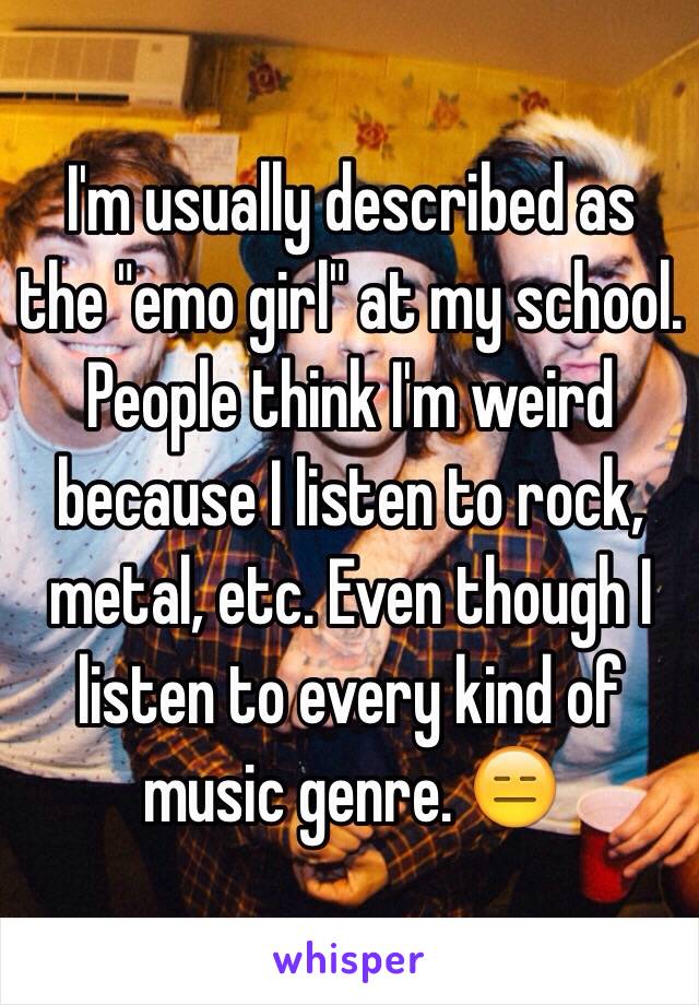 I'm usually described as the "emo girl" at my school. People think I'm weird because I listen to rock, metal, etc. Even though I listen to every kind of music genre. 😑