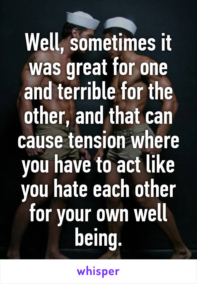 Well, sometimes it was great for one and terrible for the other, and that can cause tension where you have to act like you hate each other for your own well being.