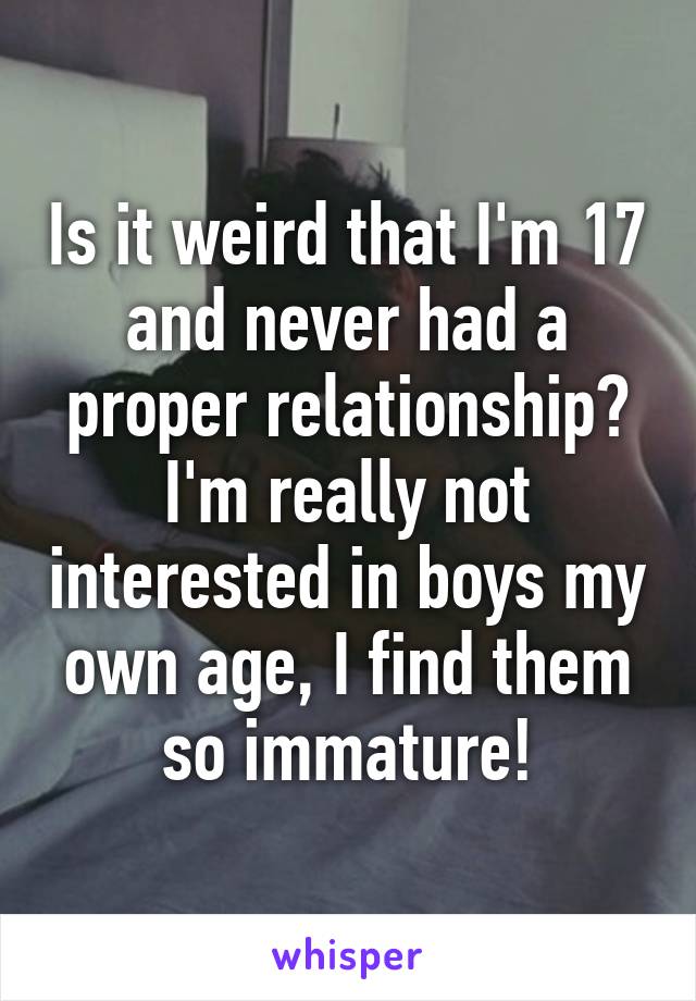 Is it weird that I'm 17 and never had a proper relationship? I'm really not interested in boys my own age, I find them so immature!