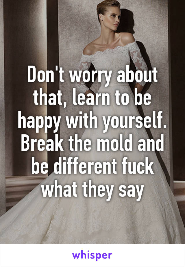 Don't worry about that, learn to be happy with yourself. Break the mold and be different fuck what they say