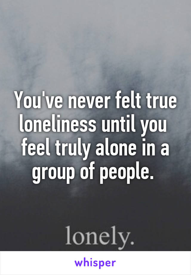 You've never felt true loneliness until you  feel truly alone in a group of people. 