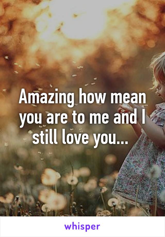 Amazing how mean you are to me and I still love you... 