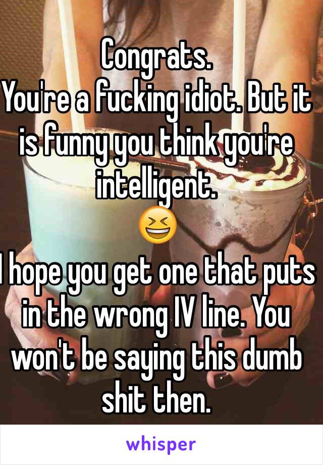 Congrats. 
You're a fucking idiot. But it is funny you think you're intelligent. 
😆
I hope you get one that puts in the wrong IV line. You won't be saying this dumb shit then. 