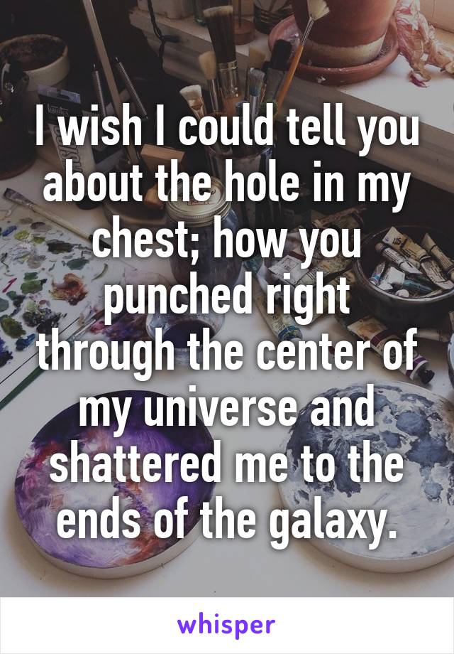 I wish I could tell you about the hole in my chest; how you punched right through the center of my universe and shattered me to the ends of the galaxy.