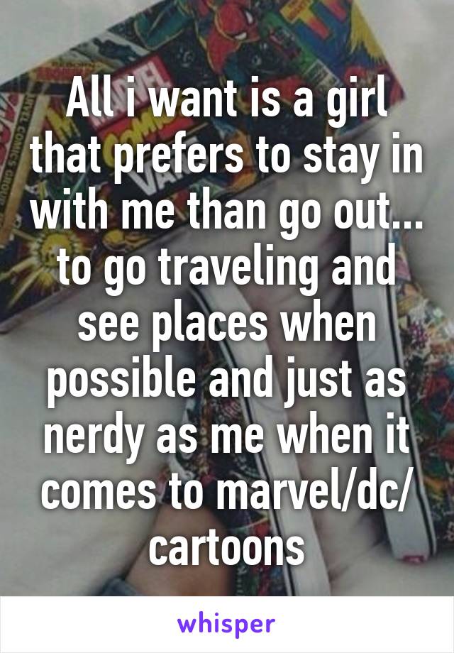 All i want is a girl that prefers to stay in with me than go out... to go traveling and see places when possible and just as nerdy as me when it comes to marvel/dc/ cartoons