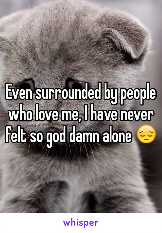 Even surrounded by people who love me, I have never felt so god damn alone 😔