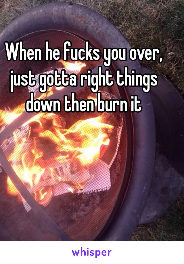 When he fucks you over, just gotta right things down then burn it 