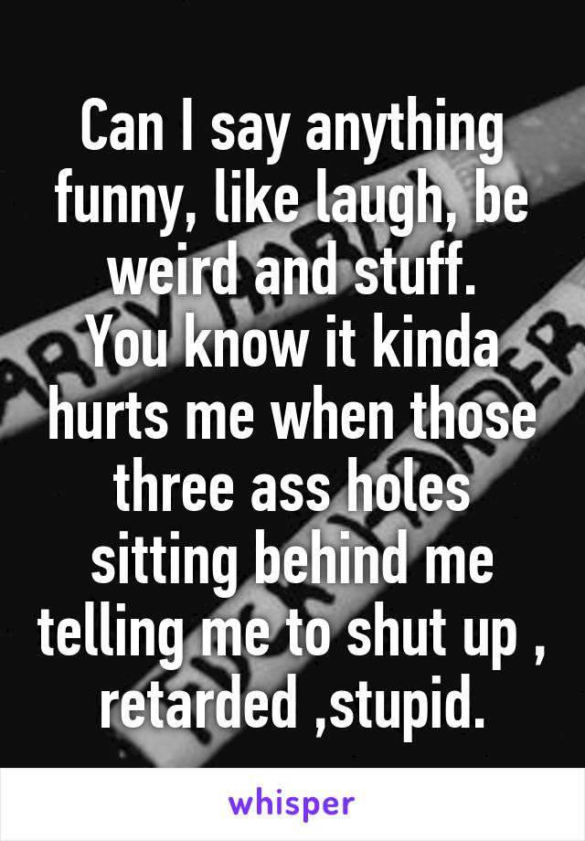 Can I say anything funny, like laugh, be weird and stuff.
You know it kinda hurts me when those three ass holes sitting behind me telling me to shut up , retarded ,stupid.