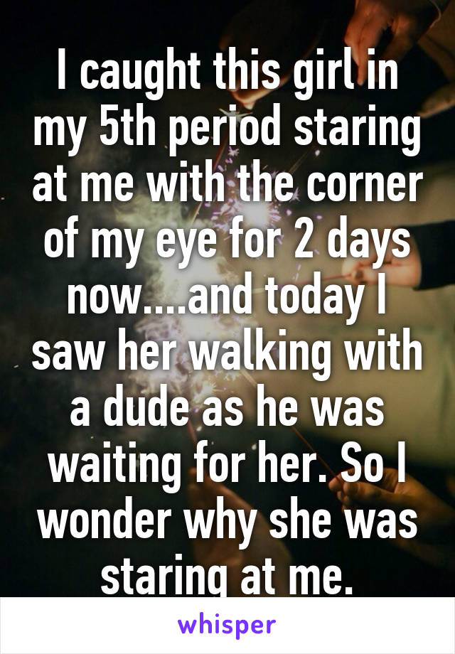 I caught this girl in my 5th period staring at me with the corner of my eye for 2 days now....and today I saw her walking with a dude as he was waiting for her. So I wonder why she was staring at me.