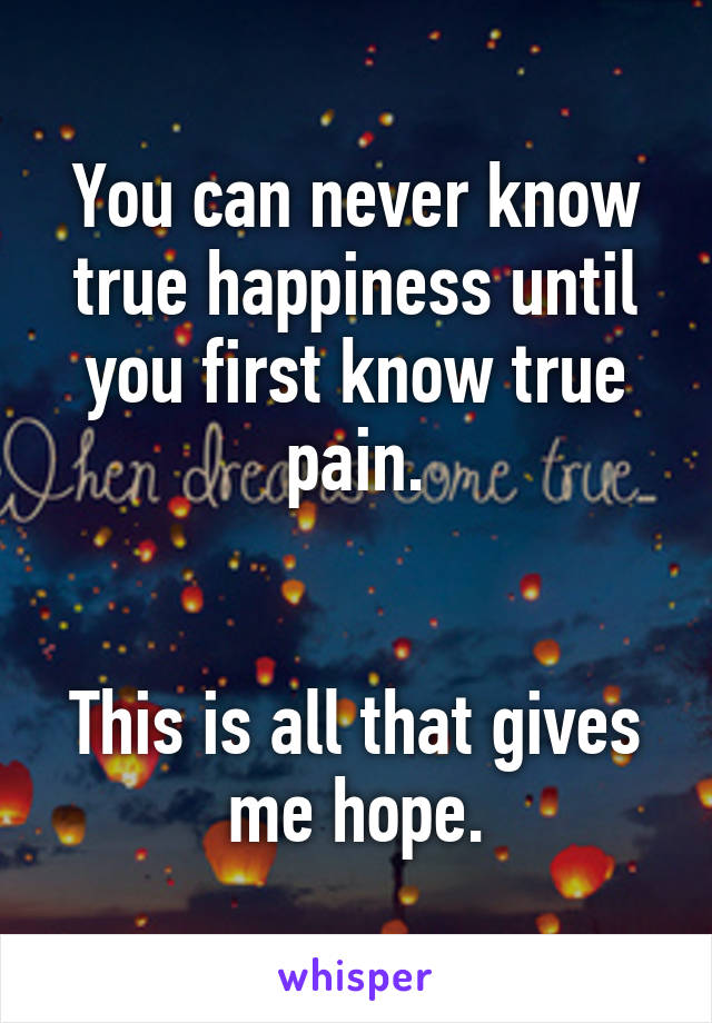 You can never know true happiness until you first know true pain.


This is all that gives me hope.