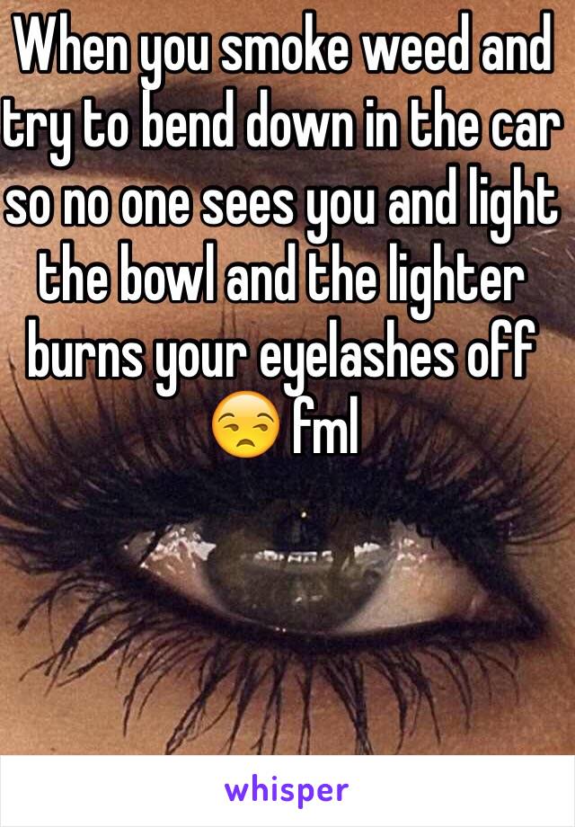 When you smoke weed and try to bend down in the car so no one sees you and light the bowl and the lighter burns your eyelashes off 😒 fml