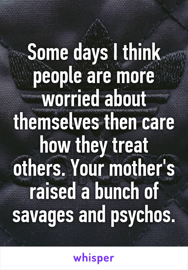 Some days I think people are more worried about themselves then care how they treat others. Your mother's raised a bunch of savages and psychos.