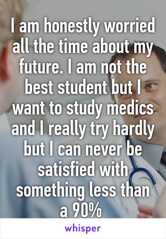 I am honestly worried all the time about my future. I am not the best student but I want to study medics and I really try hardly but I can never be satisfied with something less than a 90% 