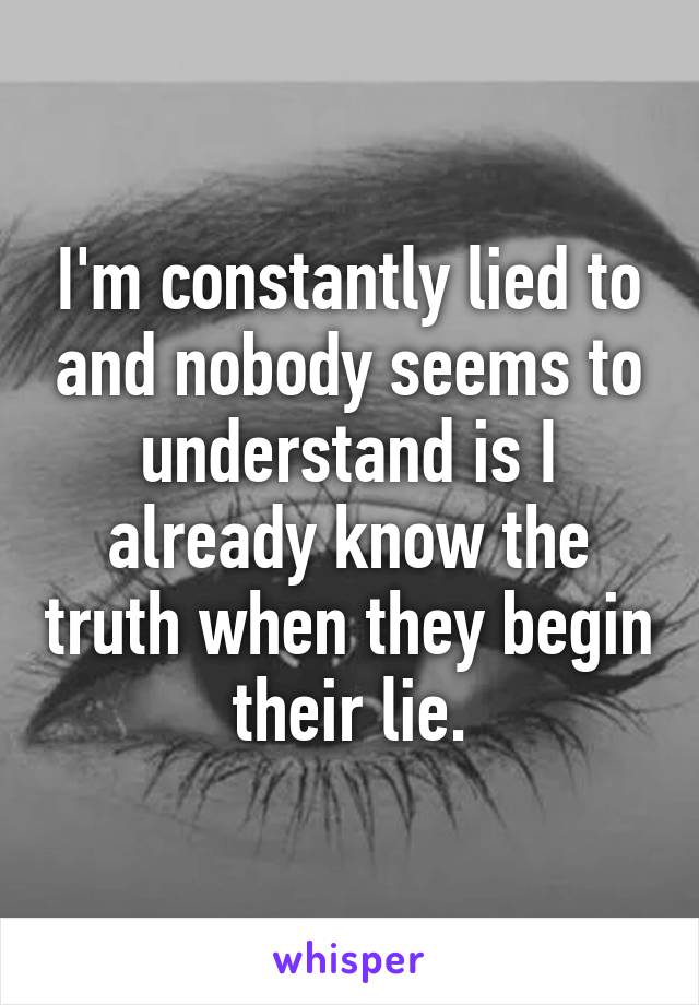 I'm constantly lied to and nobody seems to understand is I already know the truth when they begin their lie.