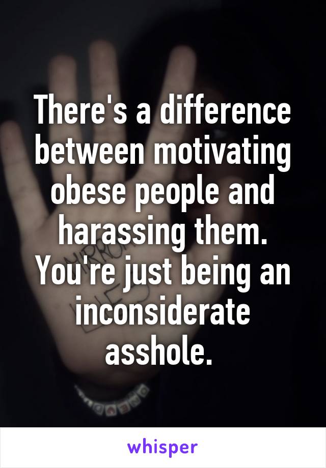 There's a difference between motivating obese people and harassing them. You're just being an inconsiderate asshole. 