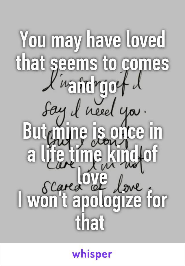 You may have loved that seems to comes and go

But mine is once in a life time kind of love
I won't apologize for that 