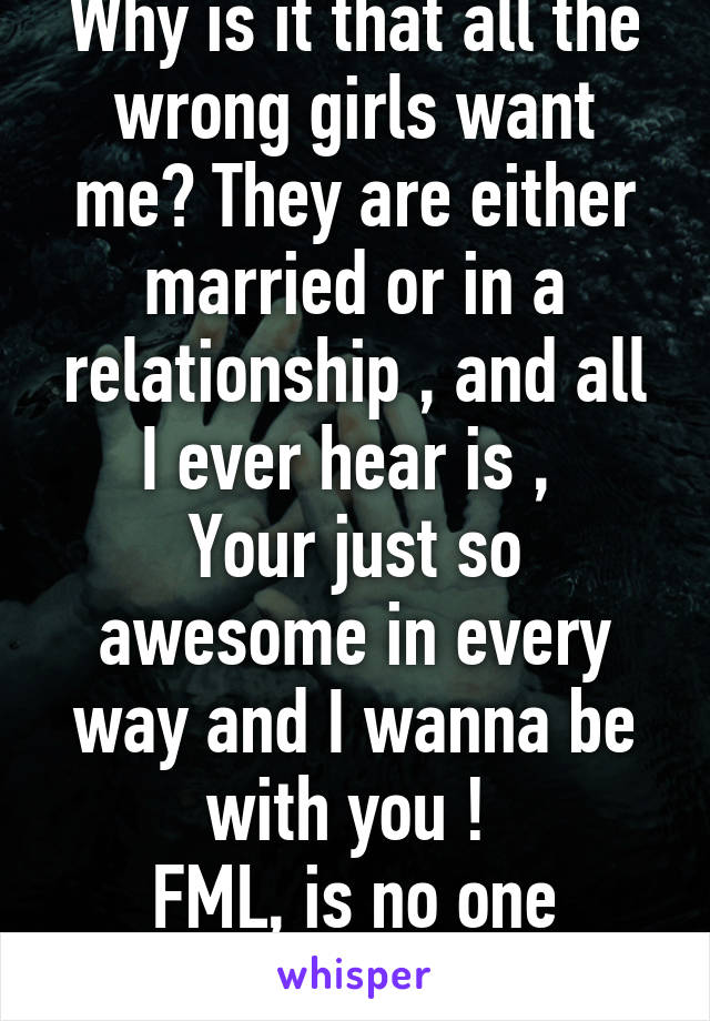 Why is it that all the wrong girls want me? They are either married or in a relationship , and all I ever hear is , 
Your just so awesome in every way and I wanna be with you ! 
FML, is no one single ? 