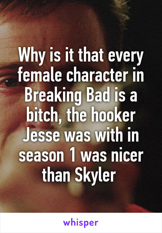 Why is it that every female character in Breaking Bad is a bitch, the hooker Jesse was with in season 1 was nicer than Skyler 