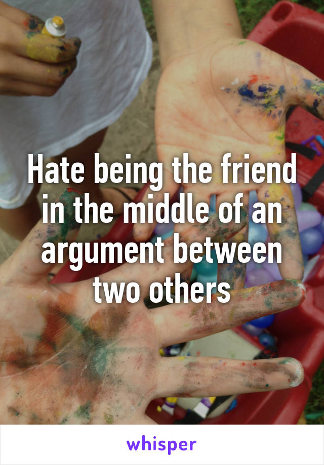 Hate being the friend in the middle of an argument between two others