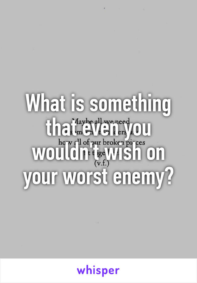 What is something that even you wouldn't wish on your worst enemy?