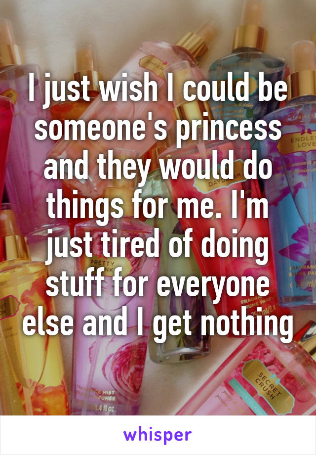 I just wish I could be someone's princess and they would do things for me. I'm just tired of doing stuff for everyone else and I get nothing 