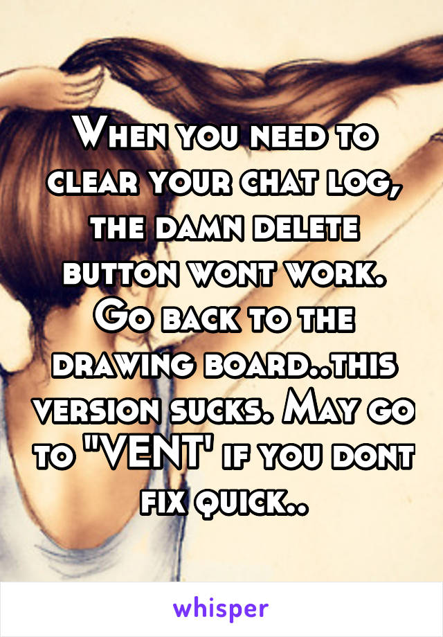 When you need to clear your chat log, the damn delete button wont work. Go back to the drawing board..this version sucks. May go to "VENT' if you dont fix quick..