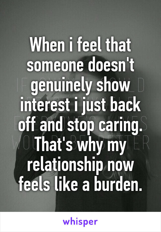 When i feel that someone doesn't genuinely show interest i just back off and stop caring. That's why my relationship now feels like a burden.