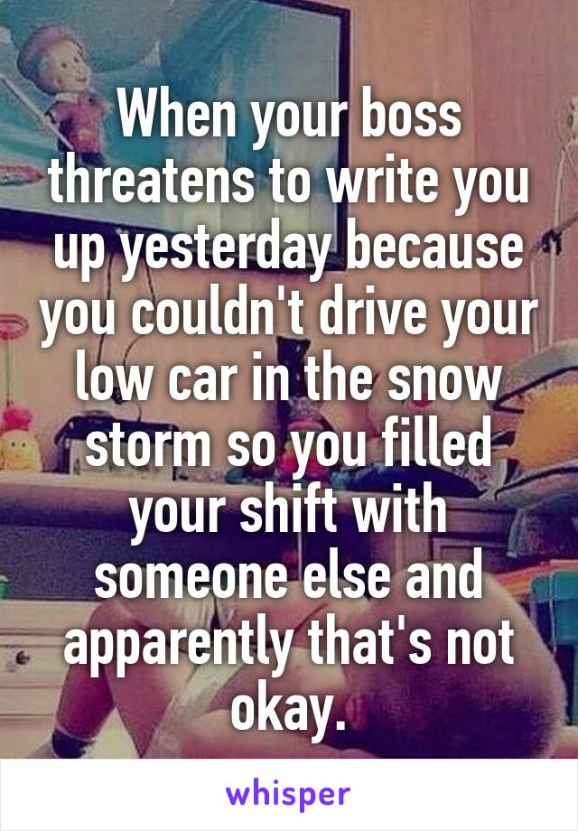 When your boss threatens to write you up yesterday because you couldn't drive your low car in the snow storm so you filled your shift with someone else and apparently that's not okay.