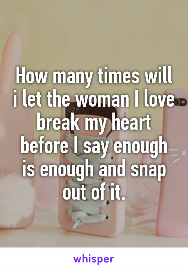 How many times will i let the woman I love break my heart before I say enough is enough and snap out of it.