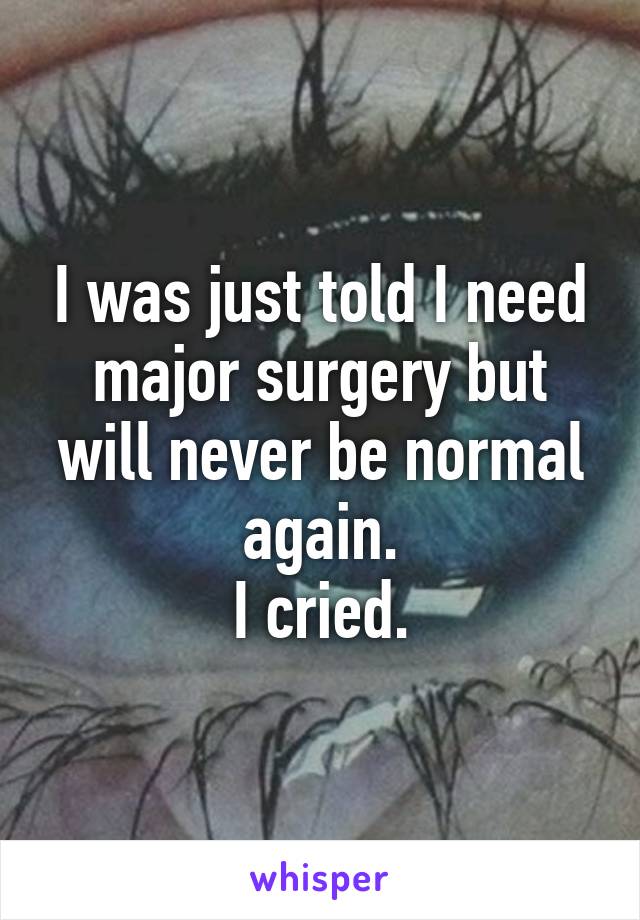 I was just told I need major surgery but will never be normal again.
I cried.