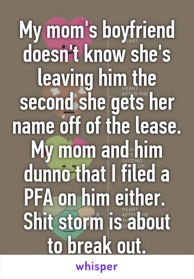 My mom's boyfriend doesn't know she's leaving him the second she gets her name off of the lease. My mom and him dunno that I filed a PFA on him either. 
Shit storm is about to break out.